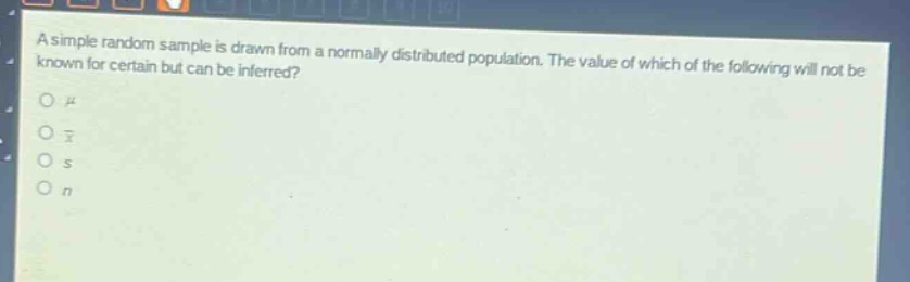 a simple random sample is drawn from a normally distributed population. the value of which of the following will not be known for certain but can be inferred?\no $mu$\no $\bar{x}$\no $s$\no $n$
