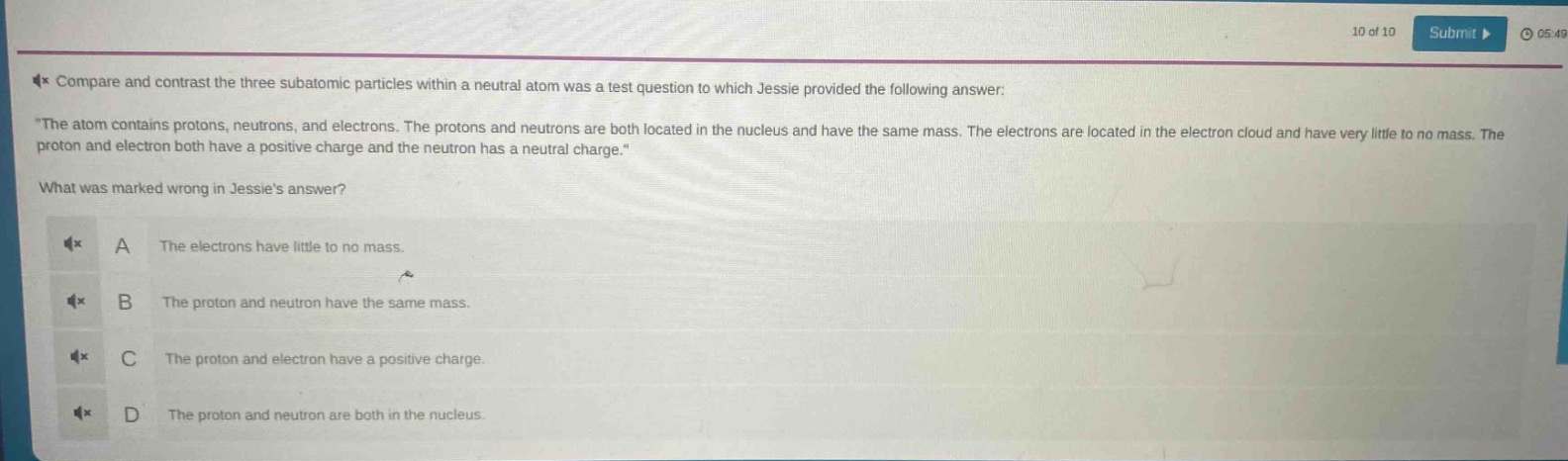compare and contrast the three subatomic particles within a neutral atom was a test question to which jessie provided the following answer: \the atom contains protons, neutrons, and electrons. the protons and neutrons are both located in the nucleus and have the same mass. the electrons are located in the electron cloud and have very little to no mass. the proton and electron both have a positive charge and the neutron has a neutral charge.\ what was marked wrong in jessies answer? a the electrons have little to no mass. b the proton and neutron have the same mass. c the proton and electron have a positive charge. d the proton and neutron are both in the nucleus.