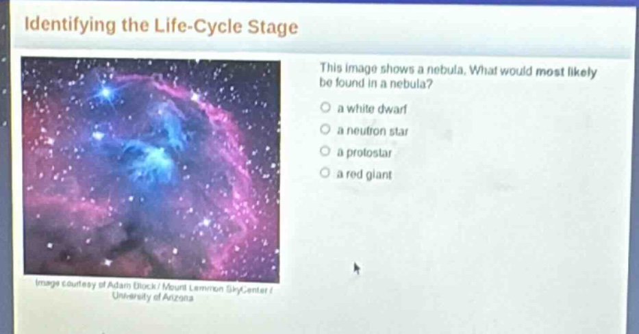 identifying the life - cycle stage\nthis image shows a nebula. what would most likely be found in a nebula?\no a white dwarf\no a neutron star\no a protostar\no a red giant\nimage courtesy of adam block / mount lemmon skycenter / university of arizona