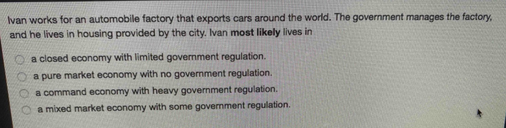 ivan works for an automobile factory that exports cars around the world. the government manages the factory, and he lives in housing provided by the city. ivan most likely lives in\n\na closed economy with limited government regulation.\n\na pure market economy with no government regulation.\n\na command economy with heavy government regulation.\n\na mixed market economy with some government regulation.