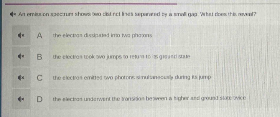 an emission spectrum shows two distinct lines separated by a small gap. what does this reveal? a the electron dissipated into two photons b the electron took two jumps to return to its ground state c the electron emitted two photons simultaneously during its jump d the electron underwent the transition between a higher and ground state twice