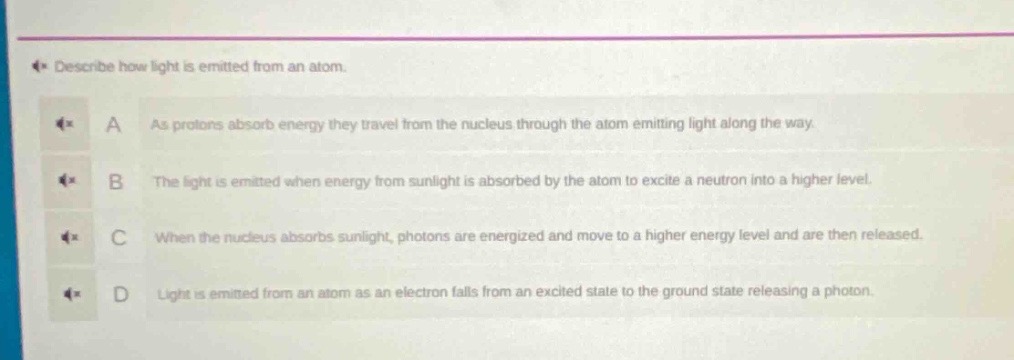 describe how light is emitted from an atom.\na as protons absorb energy they travel from the nucleus through the atom emitting light along the way.\nb the light is emitted when energy from sunlight is absorbed by the atom to excite a neutron into a higher level.\nc when the nucleus absorbs sunlight, photons are energized and move to a higher energy level and are then released.\nd light is emitted from an atom as an electron falls from an excited state to the ground state releasing a photon.