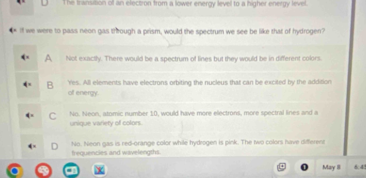 if we were to pass neon gas through a prism, would the spectrum we see be like that of hydrogen?\na not exactly. there would be a spectrum of lines but they would be in different colors.\nb yes. all elements have electrons orbiting the nucleus that can be excited by the addition of energy.\nc no. neon, atomic number 10, would have more electrons, more spectral lines and a unique variety of colors.\nd no. neon gas is red - orange color while hydrogen is pink. the two colors have different frequencies and wavelengths.