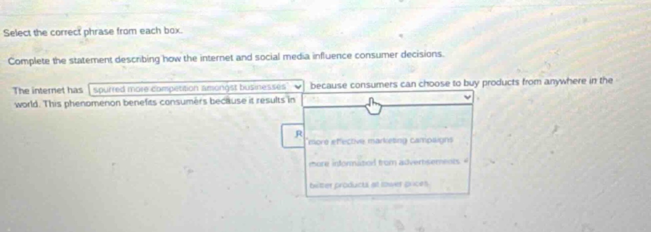 select the correct phrase from each box. complete the statement describing how the internet and social media influence consumer decisions. the internet has spurred more competition amongst businesses because consumers can choose to buy products from anywhere in the world. this phenomenon benefits consumers because it results in more effective marketing campaigns, more information from advertisements, better products at lower prices.