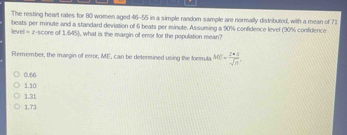 the resting heart rates for 80 women aged 46 - 55 in a simple random sample are normally distributed, with a mean of 71 beats per minute and a standard deviation of 6 beats per minute. assuming a 90% confidence level (90% confidence level = z - score of 1.645), what is the margin of error for the population mean? remember, the margin of error, me, can be determined using the formula $me=\frac{zcdot s}{sqrt{n}}$. 0.66 1.10 1.31 1.73