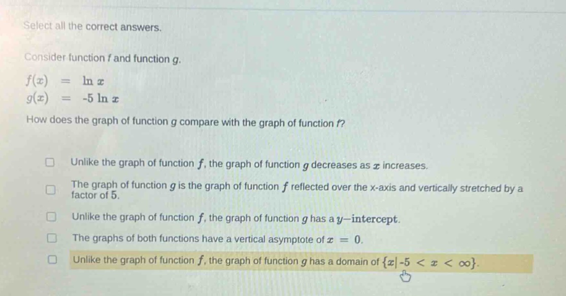 select all the correct answers.\nconsider function f and function g.\nf(x) = ln x\ng(x) = -5 ln x\nhow does the graph of function g compare with the graph of function f?\n□ unlike the graph of function f, the graph of function g decreases as x increases.\n□ the graph of function g is the graph of function f reflected over the x - axis and vertically stretched by a factor of 5.\n□ unlike the graph of function f, the graph of function g has a y - intercept.\n□ the graphs of both functions have a vertical asymptote of x = 0.\n□ unlike the graph of function f, the graph of function g has a domain of {x|-5 < x < ∞}.