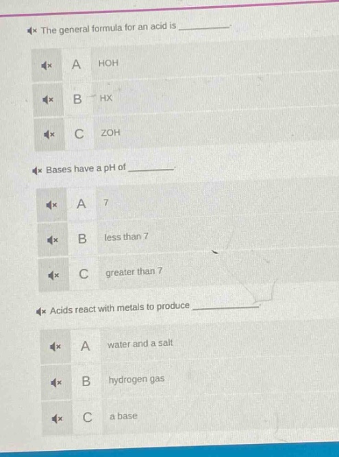 the general formula for an acid is \na hoh\nb hx\nc zoh\nbases have a ph of \na 7\nb less than 7\nc greater than 7\nacids react with metals to produce \na water and a salt\nb hydrogen gas\nc a base
