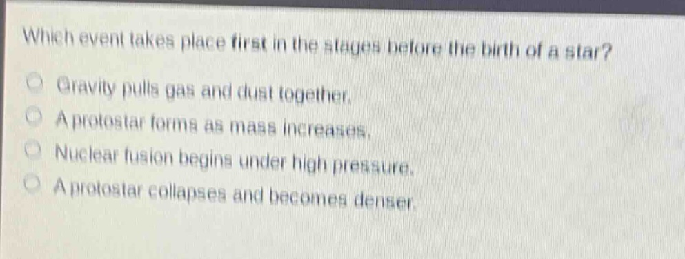 which event takes place first in the stages before the birth of a star?\ngravity pulls gas and dust together.\na protostar forms as mass increases.\nnuclear fusion begins under high pressure.\na protostar collapses and becomes denser.