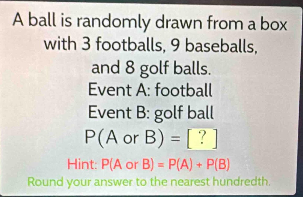 a ball is randomly drawn from a box with 3 footballs, 9 baseballs, and 8 golf balls. event a: football event b: golf ball p(a or b) = ? hint: p(a or b) = p(a) + p(b) round your answer to the nearest hundredth.