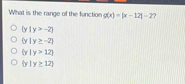 what is the range of the function $g(x)=|x - 12|-2$?\n{y | y > -2}\n{y | y ≥ -2}\n{y | y > 12}\n{y | y ≥ 12}