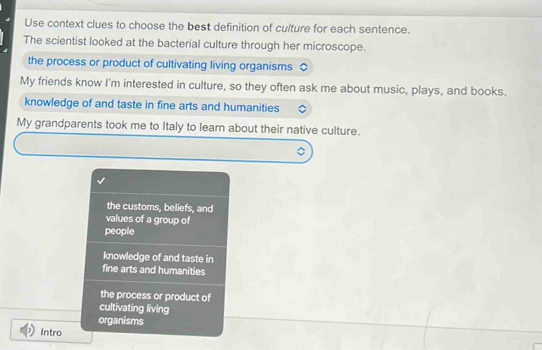 use context clues to choose the best definition of culture for each sentence. the scientist looked at the bacterial culture through her microscope. the process or product of cultivating living organisms my friends know im interested in culture, so they often ask me about music, plays, and books. knowledge of and taste in fine arts and humanities my grandparents took me to italy to learn about their native culture. the customs, beliefs, and values of a group of people knowledge of and taste in fine arts and humanities the process or product of cultivating living organisms