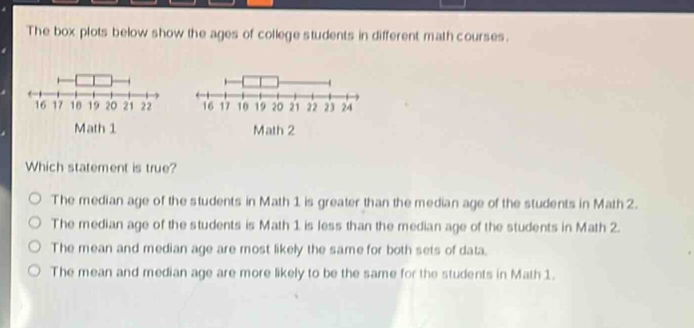 the box plots below show the ages of college students in different math courses. which statement is true? the median age of the students in math 1 is greater than the median age of the students in math 2. the median age of the students is math 1 is less than the median age of the students in math 2. the mean and median age are most likely the same for both sets of data. the mean and median age are more likely to be the same for the students in math 1.