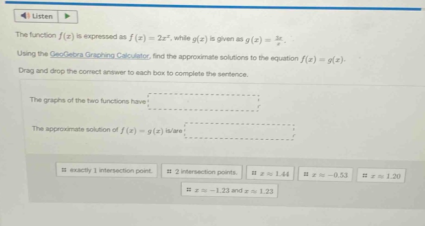 the function $f(x)$ is expressed as $f(x)=2x^{x}$, while $g(x)$ is given as $g(x)=\frac{3x}{x}$. using the geogebra graphing calculator, find the approximate solutions to the equation $f(x)=g(x)$. drag and drop the correct answer to each box to complete the sentence. the graphs of the two functions have the approximate solution of $f(x)=g(x)$ is/are exactly 1 intersection point. 2 intersection points. $xapprox1.44$ $xapprox - 0.53$ $xapprox1.20$ $xapprox - 1.23$ and $xapprox1.23$