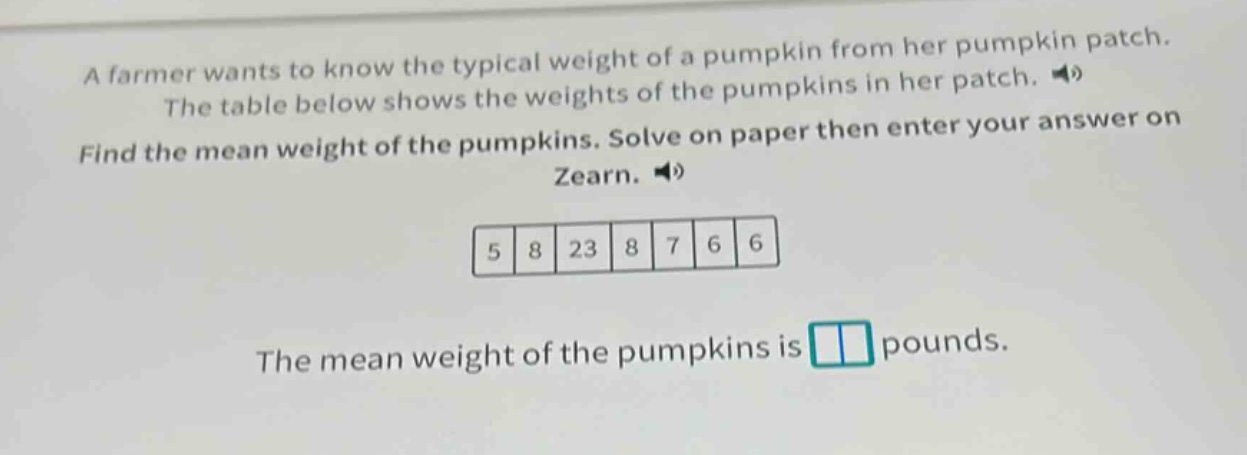a farmer wants to know the typical weight of a pumpkin from her pumpkin patch. the table below shows the weights of the pumpkins in her patch. find the mean weight of the pumpkins. solve on paper then enter your answer on zearn. 5 8 23 8 7 6 6 the mean weight of the pumpkins is pounds.