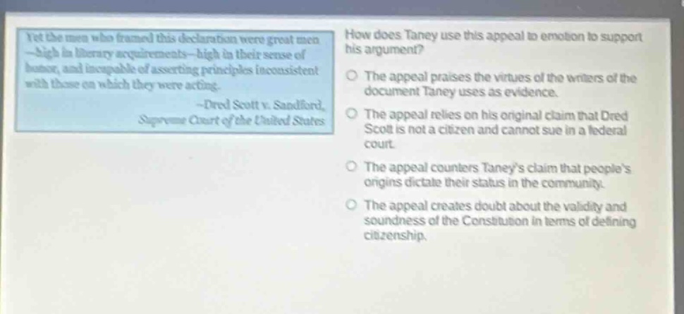 yet the men who framed this declaration were great men - high in literary acquirements - high in their sense of honor, and incapable of asserting principles inconsistent with those on which they were acting. - dred scott v. sandford, supreme court of the united states\nhow does taney use this appeal to emotion to support his argument?\nthe appeal praises the virtues of the writers of the document taney uses as evidence.\nthe appeal relies on his original claim that dred scott is not a citizen and cannot sue in a federal court.\nthe appeal counters taneys claim that peoples origins dictate their status in the community.\nthe appeal creates doubt about the validity and soundness of the constitution in terms of defining citizenship.