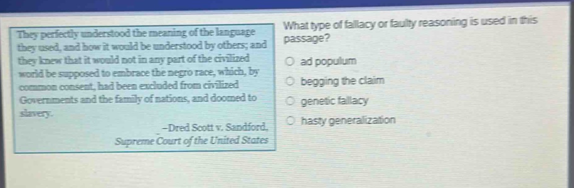 they perfectly understood the meaning of the language they used, and how it would be understood by others; and they knew that it would not in any part of the civilized world be supposed to embrace the negro race, which, by common consent, had been excluded from civilized governments and the family of nations, and doomed to slavery. -dred scott v. sandford, supreme court of the united states. what type of fallacy or faulty reasoning is used in this passage? ad populum begging the claim genetic fallacy hasty generalization