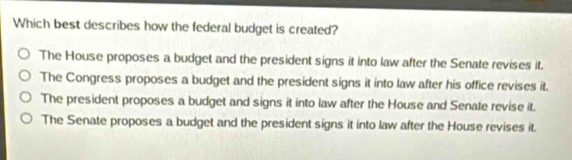 which best describes how the federal budget is created?\nthe house proposes a budget and the president signs it into law after the senate revises it.\nthe congress proposes a budget and the president signs it into law after his office revises it.\nthe president proposes a budget and signs it into law after the house and senate revise it.\nthe senate proposes a budget and the president signs it into law after the house revises it.