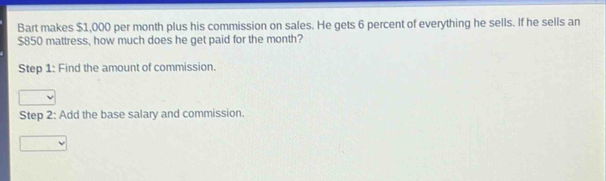 bart makes $1,000 per month plus his commission on sales. he gets 6 percent of everything he sells. if he sells an $850 mattress, how much does he get paid for the month?\nstep 1: find the amount of commission.\n\nstep 2: add the base salary and commission.