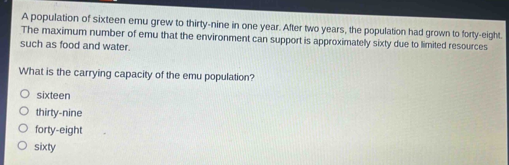 a population of sixteen emu grew to thirty - nine in one year. after two years, the population had grown to forty - eight. the maximum number of emu that the environment can support is approximately sixty due to limited resources such as food and water. what is the carrying capacity of the emu population?\no sixteen\no thirty - nine\no forty - eight\no sixty