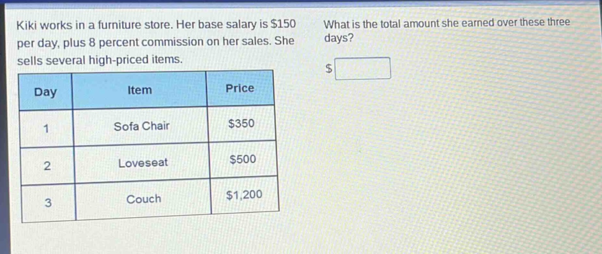 kiki works in a furniture store. her base salary is $150 per day, plus 8 percent commission on her sales. she sells several high - priced items. what is the total amount she earned over these three days?\n| day | item | price |\n| ---- | ---- | ---- |\n| 1 | sofa chair | $350 |\n| 2 | loveseat | $500 |\n| 3 | couch | $1,200 |