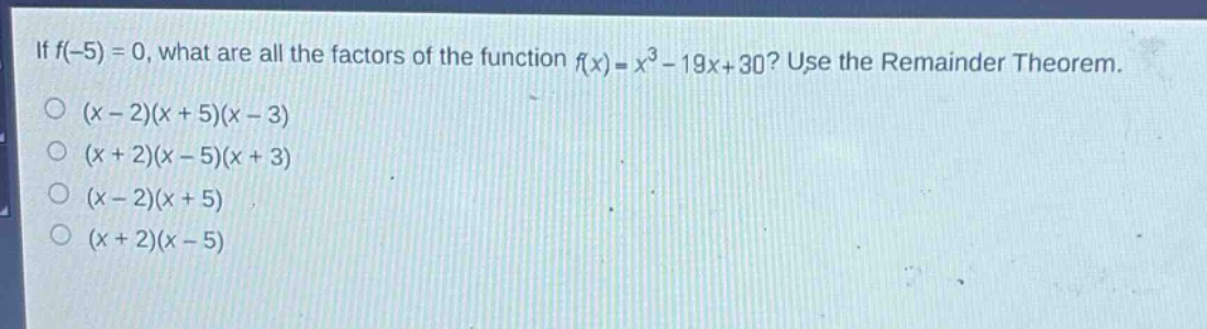 if $f(-5)=0$, what are all the factors of the function $f(x)=x^{3}-19x + 30$? use the remainder theorem.\n$(x - 2)(x + 5)(x - 3)$\n$(x + 2)(x - 5)(x + 3)$\n$(x - 2)(x + 5)$\n$(x + 2)(x - 5)$