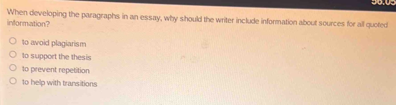 when developing the paragraphs in an essay, why should the writer include information about sources for all quoted information?\n○ to avoid plagiarism\n○ to support the thesis\n○ to prevent repetition\n○ to help with transitions