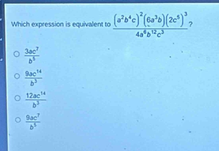 which expression is equivalent to $\frac{(a^{2}b^{4}c)^{2}(6a^{3}b)(2c^{5})^{3}}{4a^{6}b^{12}c^{3}}$?\n$\frac{3ac^{7}}{b^{5}}$\n$\frac{9ac^{14}}{b^{3}}$\n$\frac{12ac^{14}}{b^{3}}$\n$\frac{9ac^{7}}{b^{5}}$