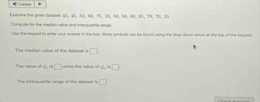 examine the given dataset: 45, 45, 50, 60, 75, 35, 50, 50, 60, 65, 70, 70, 55\ncompute for the median value and interquartile range.\nuse the keypad to enter your answer in the box. more symbols can be found using the drop - down arrow at the top of the keypad.\nthe median value of the dataset is \nthe value of $q_1$ is while the value of $q_3$ is \nthe interquartile range of the dataset is