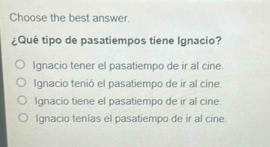 choose the best answer.\n¿qué tipo de pasatiempos tiene ignacio?\no ignacio tener el pasatiempo de ir al cine.\no ignacio tenía el pasatiempo de ir al cine.\no ignacio tiene el pasatiempo de ir al cine.\no ignacio tenías el pasatiempo de ir al cine.