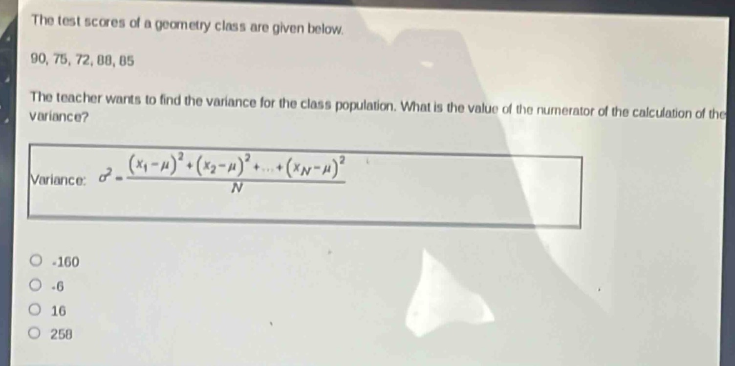 the test scores of a geometry class are given below.\n90, 75, 72, 88, 85\nthe teacher wants to find the variance for the class population. what is the value of the numerator of the calculation of the variance?\nvariance: $sigma^{2}=\frac{(x_{1}-mu)^{2}+(x_{2}-mu)^{2}+cdots+(x_{n}-mu)^{2}}{n}$\n-160\n-6\n16\n258