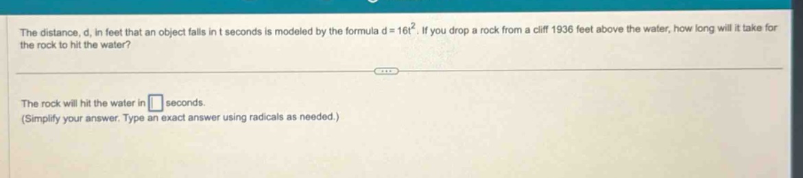 the distance, d, in feet that an object falls in t seconds is modeled by the formula d = 16t². if you drop a rock from a cliff 1936 feet above the water, how long will it take for the rock to hit the water?\n\nthe rock will hit the water in \n(simplify your answer. type an exact answer using radicals as needed.)