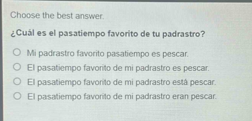 choose the best answer.\n¿cuál es el pasatiempo favorito de tu padrastro?\no mi padrastro favorito pasatiempo es pescar.\no el pasatiempo favorito de mi padrastro es pescar.\no el pasatiempo favorito de mi padrastro está pescar.\no el pasatiempo favorito de mi padrastro eran pescar.
