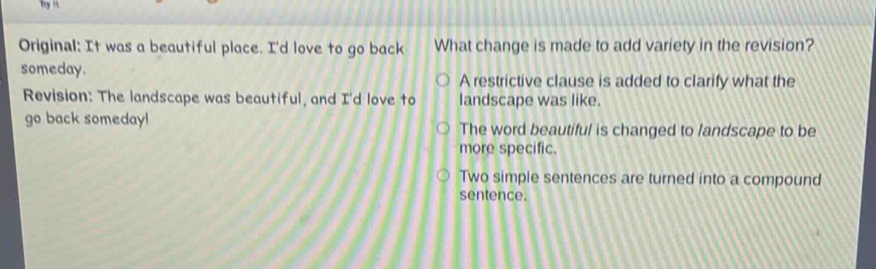 original: it was a beautiful place. id love to go back someday. revision: the landscape was beautiful, and id love to go back someday! what change is made to add variety in the revision? a restrictive clause is added to clarify what the landscape was like. the word beautiful is changed to landscape to be more specific. two simple sentences are turned into a compound sentence.