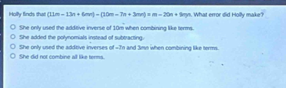 holly finds that (11m - 13n + 6mn)-(10m - 7n + 3mn)=m - 20n + 9mn. what error did holly make?\nshe only used the additive inverse of 10m when combining like terms.\nshe added the polynomials instead of subtracting.\nshe only used the additive inverses of -7n and 3mn when combining like terms.\nshe did not combine all like terms.