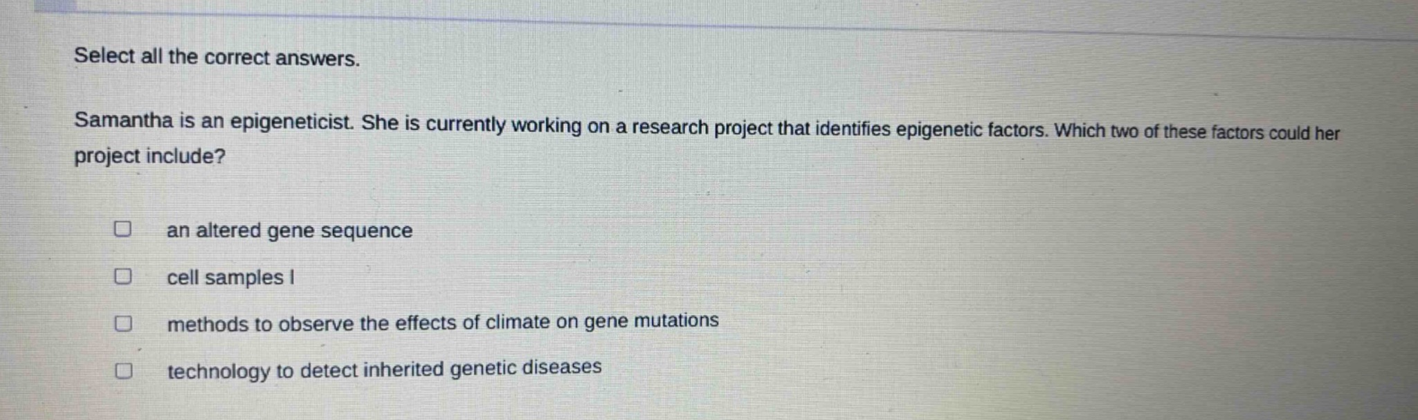 select all the correct answers. samantha is an epigeneticist. she is currently working on a research project that identifies epigenetic factors. which two of these factors could her project include? an altered gene sequence cell samples i methods to observe the effects of climate on gene mutations technology to detect inherited genetic diseases
