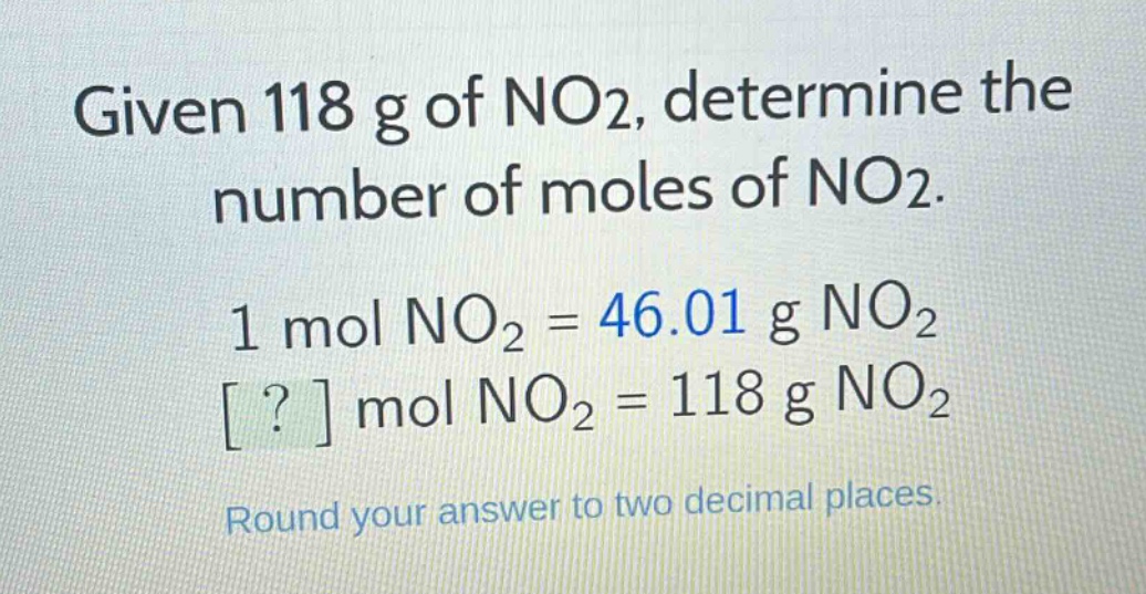 given 118 g of no2, determine the number of moles of no2. 1 mol no2 = 46.01 g no2 ? mol no2 = 118 g no2 round your answer to two decimal places.