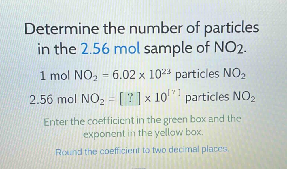 determine the number of particles in the 2.56 mol sample of no2.\n1 mol no2 = 6.02 x 10^23 particles no2\n2.56 mol no2 = ? x 10^? particles no2\nenter the coefficient in the green box and the exponent in the yellow box.\nround the coefficient to two decimal places.
