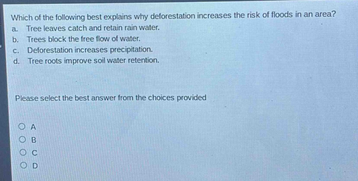 which of the following best explains why deforestation increases the risk of floods in an area? a. tree leaves catch and retain rain water. b. trees block the free flow of water. c. deforestation increases precipitation. d. tree roots improve soil water retention. please select the best answer from the choices provided