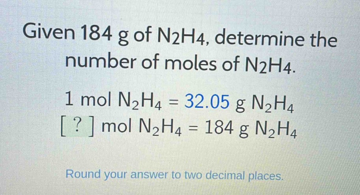given 184 g of n2h4, determine the number of moles of n2h4. 1 mol n2h4 = 32.05 g n2h4 ? mol n2h4 = 184 g n2h4 round your answer to two decimal places.