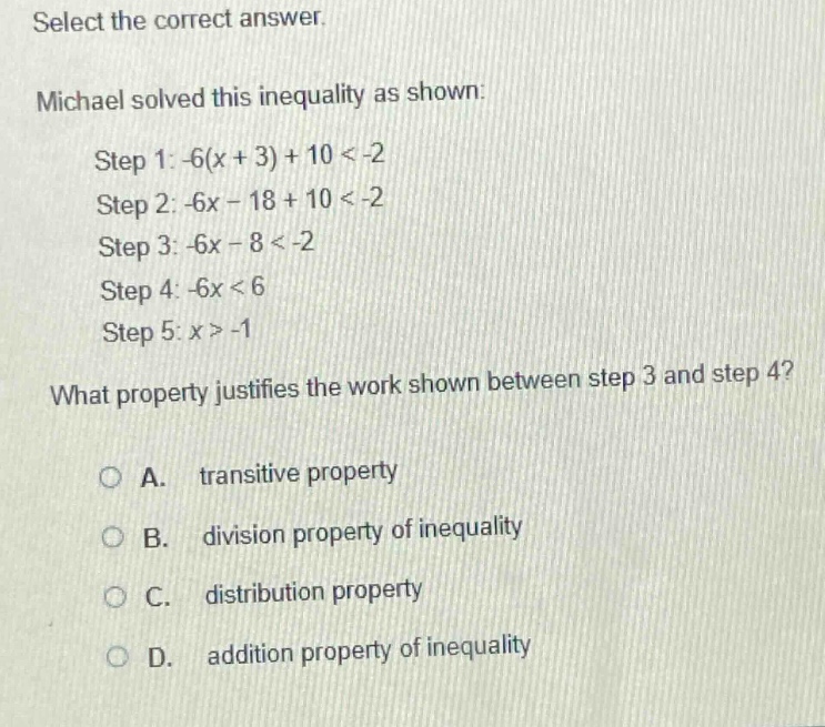 select the correct answer. michael solved this inequality as shown: step 1: -6(x + 3)+10 < -2 step 2: -6x - 18 + 10 < -2 step 3: -6x - 8 < -2 step 4: -6x < 6 step 5: x > -1 what property justifies the work shown between step 3 and step 4? a. transitive property b. division property of inequality c. distribution property d. addition property of inequality