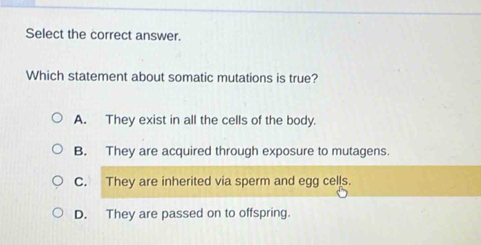 select the correct answer. which statement about somatic mutations is true? a. they exist in all the cells of the body. b. they are acquired through exposure to mutagens. c. they are inherited via sperm and egg cells. d. they are passed on to offspring.