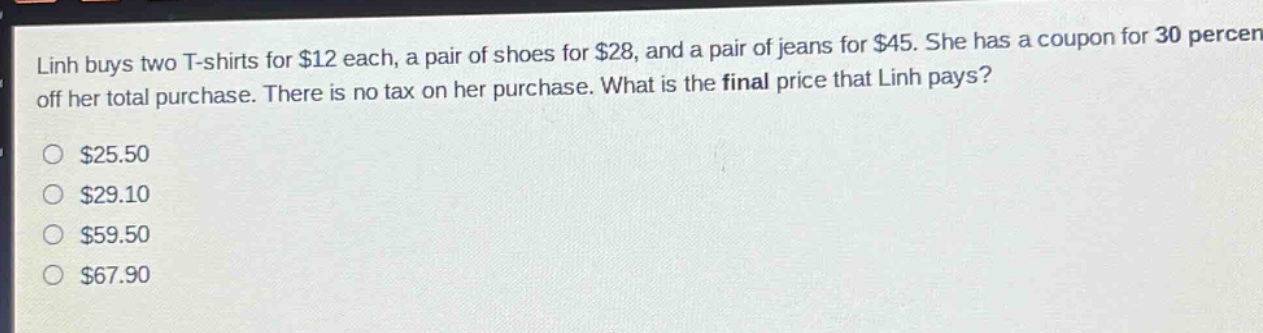linh buys two t - shirts for $12 each, a pair of shoes for $28, and a pair of jeans for $45. she has a coupon for 30 percent off her total purchase. there is no tax on her purchase. what is the final price that linh pays?\n$25.50\n$29.10\n$59.50\n$67.90