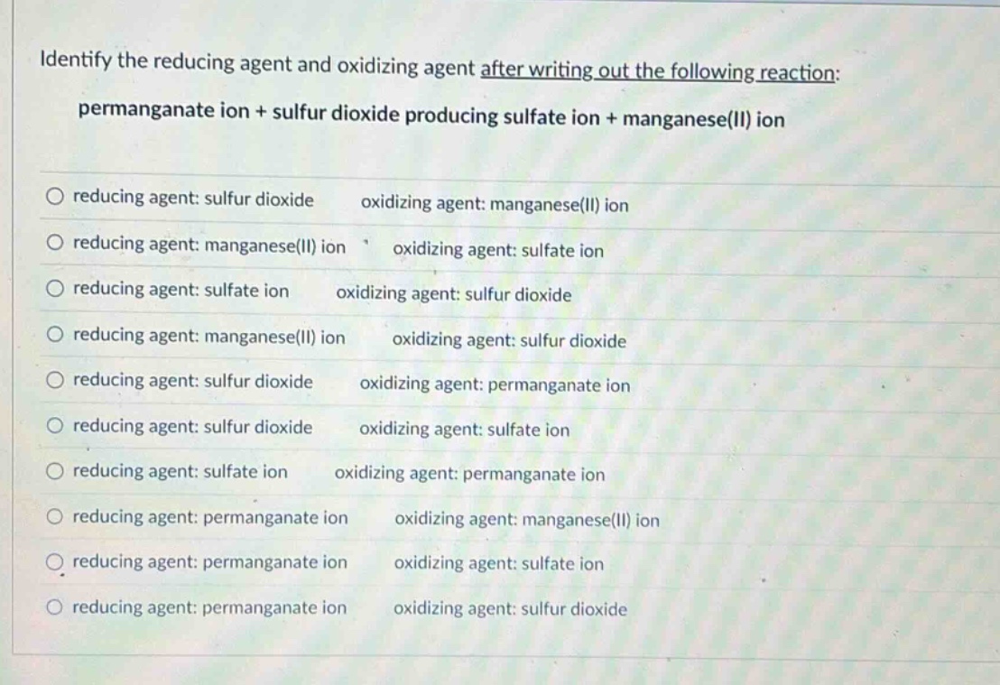 identify the reducing agent and oxidizing agent after writing out the following reaction: permanganate ion + sulfur dioxide producing sulfate ion + manganese(ii) ion\nreducing agent: sulfur dioxide oxidizing agent: manganese(ii) ion\nreducing agent: manganese(ii) ion oxidizing agent: sulfate ion\nreducing agent: sulfate ion oxidizing agent: sulfur dioxide\nreducing agent: manganese(ii) ion oxidizing agent: sulfur dioxide\nreducing agent: sulfur dioxide oxidizing agent: permanganate ion\nreducing agent: sulfur dioxide oxidizing agent: sulfate ion\nreducing agent: sulfate ion oxidizing agent: permanganate ion\nreducing agent: permanganate ion oxidizing agent: manganese(ii) ion\nreducing agent: permanganate ion oxidizing agent: sulfate ion\nreducing agent: permanganate ion oxidizing agent: sulfur dioxide