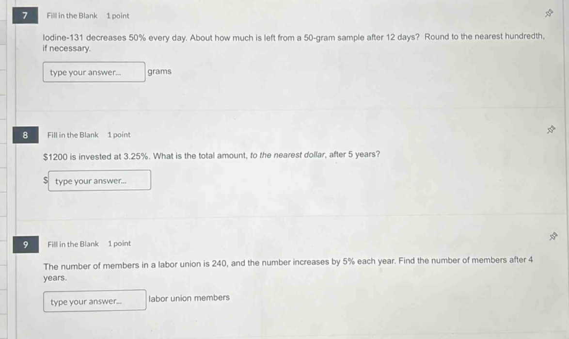 7 fill in the blank 1 point\nlodine - 131 decreases 50% every day. about how much is left from a 50 - gram sample after 12 days? round to the nearest hundredth, if necessary.\ntype your answer... grams\n8 fill in the blank 1 point\n$1200 is invested at 3.25%. what is the total amount, to the nearest dollar, after 5 years?\n$ type your answer...\n9 fill in the blank 1 point\nthe number of members in a labor union is 240, and the number increases by 5% each year. find the number of members after 4 years.\ntype your answer... labor union members