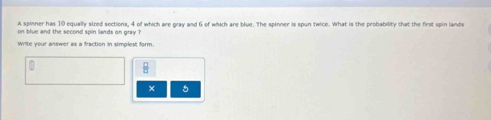 a spinner has 10 equally sized sections, 4 of which are gray and 6 of which are blue. the spinner is spun twice. what is the probability that the first spin lands on blue and the second spin lands on gray? write your answer as a fraction in simplest form.