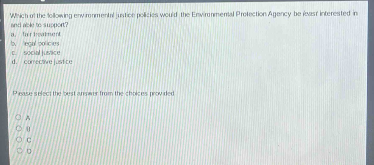which of the following environmental justice policies would the environmental protection agency be least interested in and able to support?\na. fair treatment\nb. legal policies\nc. social justice\nd. corrective justice\nplease select the best answer from the choices provided\no a\no b\no c\no d