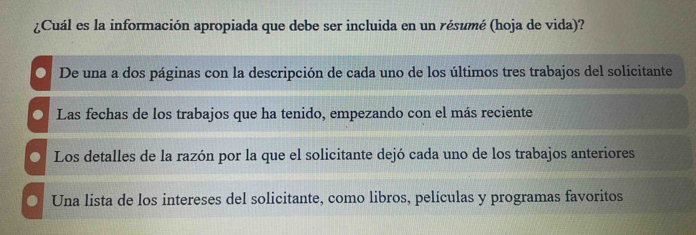 ¿cuál es la información apropiada que debe ser incluida en un resumé (hoja de vida)?\nde una a dos páginas con la descripción de cada uno de los últimos tres trabajos del solicitante\nlas fechas de los trabajos que ha tenido, empezando con el más reciente\nlos detalles de la razón por la que el solicitante dejó cada uno de los trabajos anteriores\nuna lista de los intereses del solicitante, como libros, películas y programas favoritos