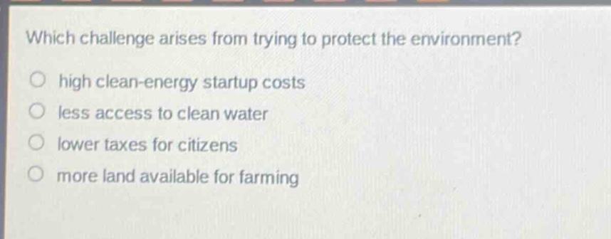 which challenge arises from trying to protect the environment?\n high clean - energy startup costs\n less access to clean water\n lower taxes for citizens\n more land available for farming
