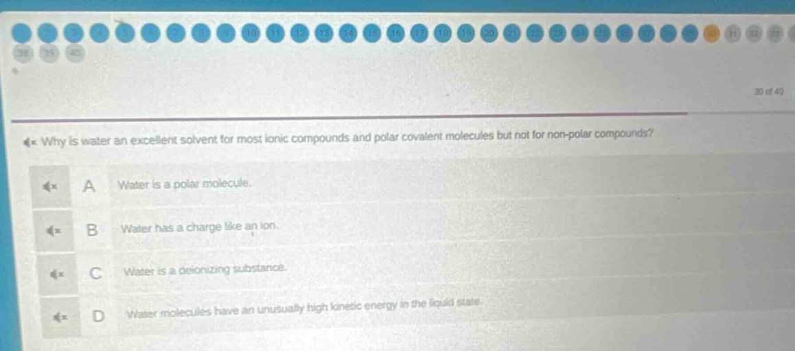 why is water an excellent solvent for most ionic compounds and polar covalent molecules but not for non - polar compounds?\na water is a polar molecule.\nb water has a charge like an ion.\nc water is a deionizing substance.\nd water molecules have an unusually high kinetic energy in the liquid state.