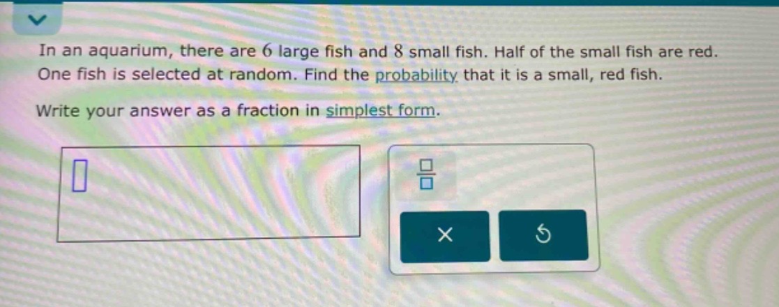 in an aquarium, there are 6 large fish and 8 small fish. half of the small fish are red. one fish is selected at random. find the probability that it is a small, red fish. write your answer as a fraction in simplest form.